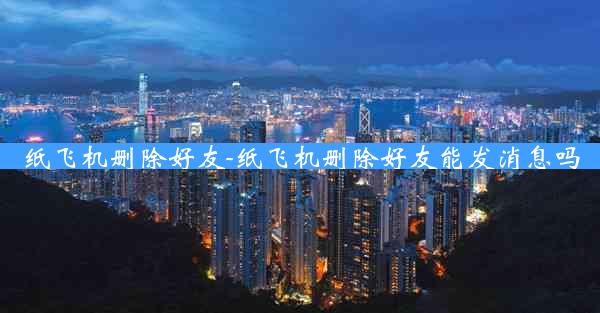 纸飞机删除好友-纸飞机删除好友能发消息吗