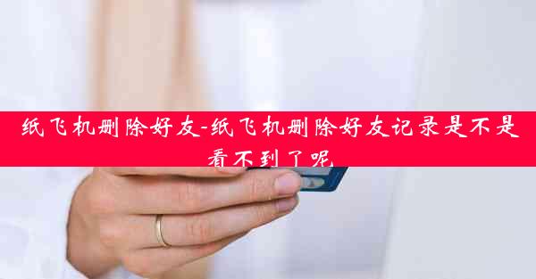 纸飞机删除好友-纸飞机删除好友记录是不是看不到了呢