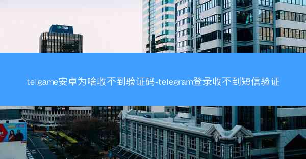 telgame安卓为啥收不到验证码-telegram登录收不到短信验证