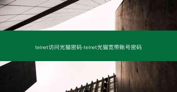 telnet访问光猫密码-telnet光猫宽带账号密码