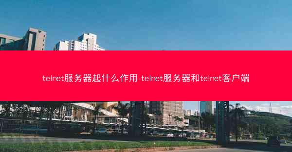 telnet服务器起什么作用-telnet服务器和telnet客户端