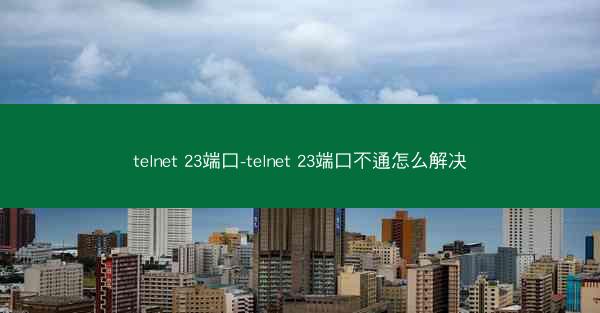 telnet 23端口-telnet 23端口不通怎么解决