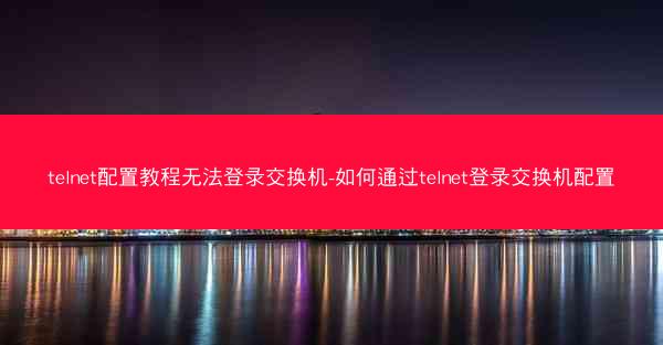 telnet配置教程无法登录交换机-如何通过telnet登录交换机配置