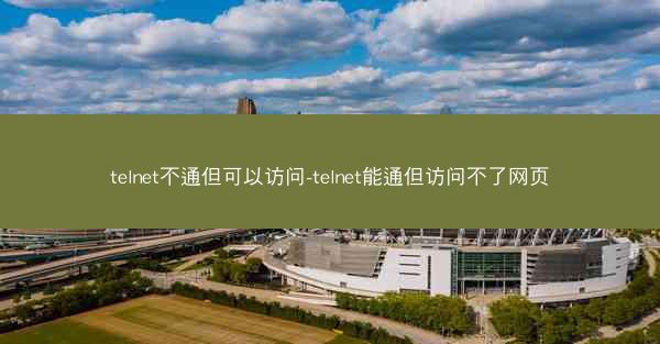 telnet不通但可以访问-telnet能通但访问不了网页