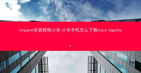 telgame安装教程小米-小米手机怎么下载trace together
