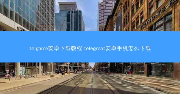 telgame安卓下载教程-telegreat安卓手机怎么下载