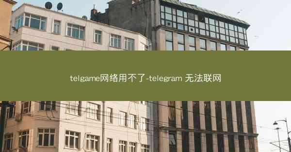 telgame网络用不了-telegram 无法联网