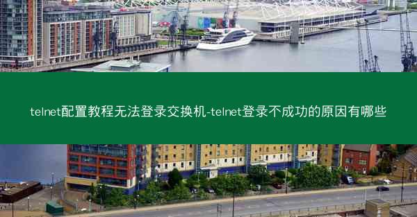 telnet配置教程无法登录交换机-telnet登录不成功的原因有哪些