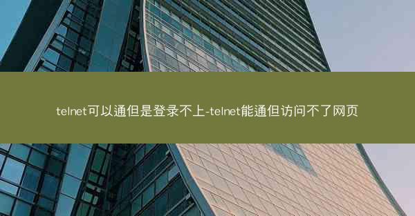 telnet可以通但是登录不上-telnet能通但访问不了网页