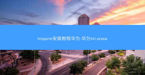 telgame安装教程华为-华为tel-anooa