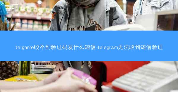telgame收不到验证码发什么短信-telegram无法收到短信验证