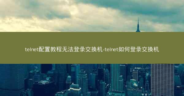 telnet配置教程无法登录交换机-telnet如何登录交换机