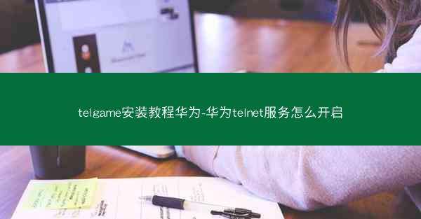 telgame安装教程华为-华为telnet服务怎么开启