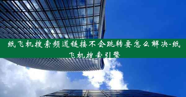 纸飞机搜索频道链接不会跳转要怎么解决-纸飞机搜索引擎
