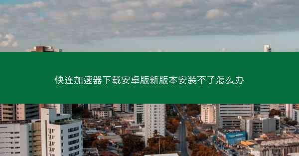 快连加速器下载安卓版新版本安装不了怎么办